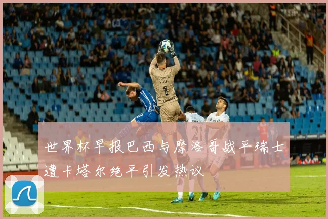 世界杯早报巴西与摩洛哥战平瑞士遭卡塔尔绝平引发热议