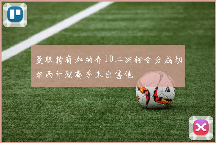 曼联持有加纳乔10二次转会分成切尔西计划赛季末出售他
