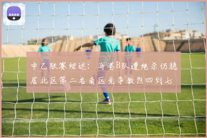 中乙联赛综述：海港B队遭绝杀仍稳居北区第二名南区竞争激烈四到七名仅差一分