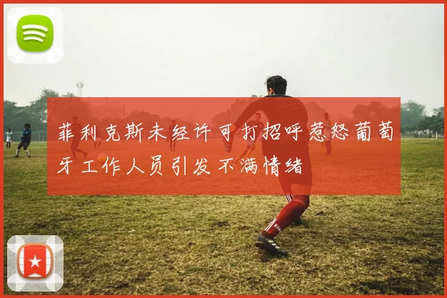 菲利克斯未经许可打招呼惹怒葡萄牙工作人员引发不满情绪
