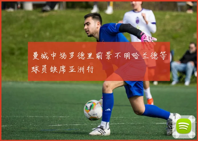 曼城中场罗德里前景不明哈兰德等球员缺席亚洲行