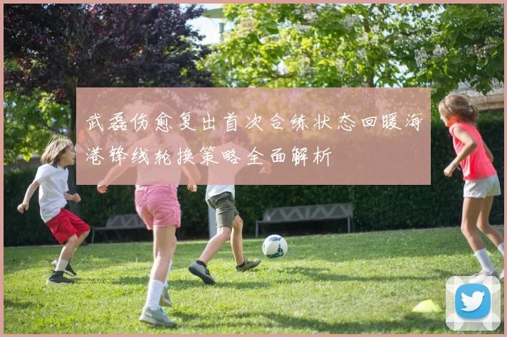 武磊伤愈复出首次合练状态回暖海港锋线轮换策略全面解析