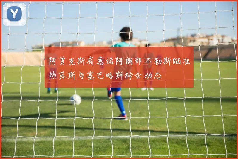 阿贾克斯有意诺阿朗那不勒斯瞄准热苏斯与塞巴略斯转会动态