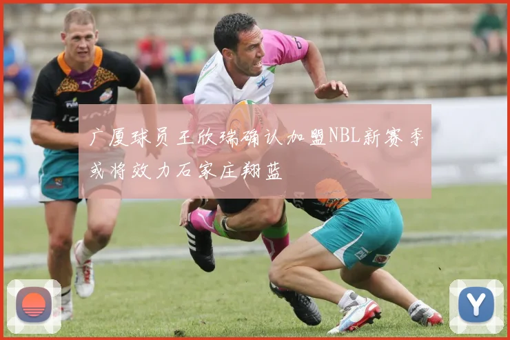 广厦球员王欣瑞确认加盟NBL新赛季或将效力石家庄翔蓝