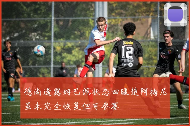 德尚透露姆巴佩状态回暖楚阿梅尼虽未完全恢复但可参赛
